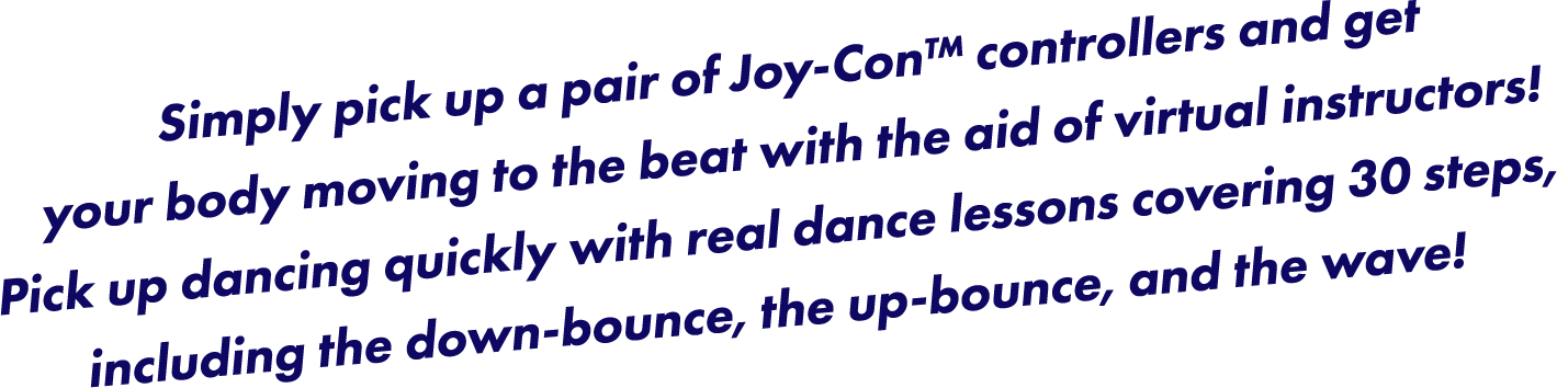 Simply pick up a pair of Joy-Con™ controllers and get your body moving to the beat with the aid of virtual instructors! Pick up dancing quickly with real dance lessons covering 30 steps, including the down-bounce, the up-bounce, and the wave!